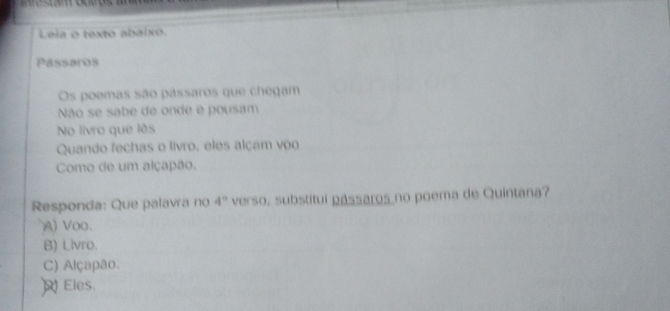 Leia o texto abaixo.
Pássaros
Os poemas são pássaros que chegam
Não se sabe de onde e pousam
No livro que lês
Quando fechas o livro, eles alçam voo
Como de um alçapão.
Responda: Que palavra no 4° verso, substitui passaros no poema de Quintana?
) Voo.
B) Livro.
C) Alçapão.
Eles.