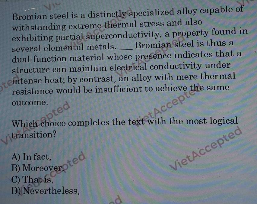 Bromian steel is a distinctly specialized alloy capable of
withstanding extreme thermal stress and also
exhibiting partial superconductivity, a property found in
several elemental metals. _Bromian steel is thus a
dual-function material whose presence indicates that a
structure can maintain electrical conductivity under
intense heat; by contrast, an alloy with mere thermal
resistance would be insufficient to achieve the same
outcome.
Which choice completes the text with the most logical
transition?
VietAccepte ~
A) In fact,
B) Moreover,
C) That is,
D) Nevertheless,