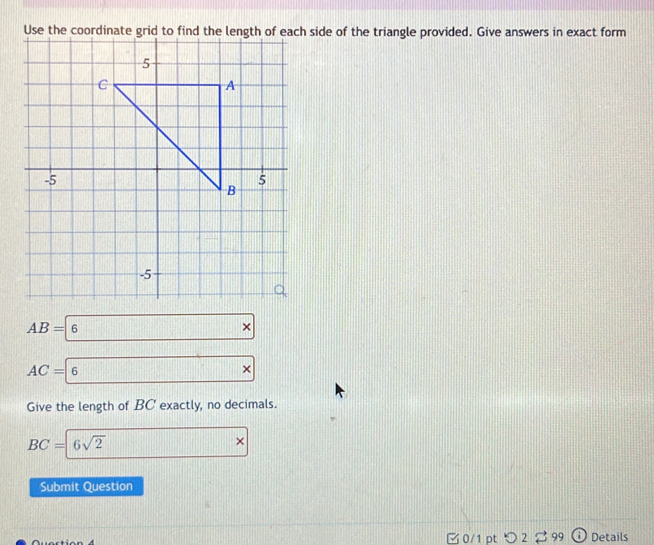 side of the triangle provided. Give answers in exact form
AB=6 *
AC=|6*
Give the length of BC exactly, no decimals.
BC= 6sqrt(2)
× 
Submit Question 
0/1 ptつ2 ご 99 Details