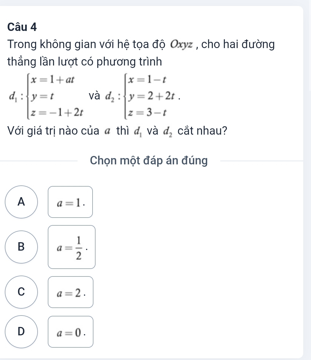 Trong không gian với hệ tọa độ Oxyz , cho hai đường
thẳng lần lượt có phương trình
d_1:beginarrayl x=1+at y=t z=-1+2tendarray. và d_2:beginarrayl x=1-t y=2+2t. z=3-tendarray.
Với giá trị nào của ã thì d_1 và d_2 cắt nhau?
Chọn một đáp án đúng
A a=1.
B a= 1/2 ·
C a=2.
D a=0.