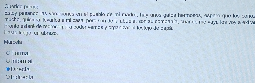 Querido primo:
Estoy pasando las vacaciones en el pueblo de mi madre, hay unos gatos hermosos, espero que los conoz
mucho, quisiera llevarlos a mi casa, pero son de la abuela, son su compañía, cuando me vaya los voy a extra
Pronto estaré de regreso para poder vernos y organizar el festejo de papá.
Hasta luego, un abrazo.
Marcela
Formal.
Informal.
Directa.
Indirecta.