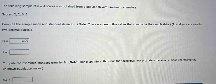 The following sample of n=4 scores was obtained from a population with unknown parameters. 
Scores: 2, 2, 6, 2
Compute the sample mean and standard deviation. (Note: These are descriptive values that summarize the sample data.) (Round your answers to 
two decimal places.)
M= :3.00
s=□
Compute the estimated standard error for M. (Note: This is an inferential value that describes how accurately the sample mean represents the 
unknown population mean.)
s_M=□