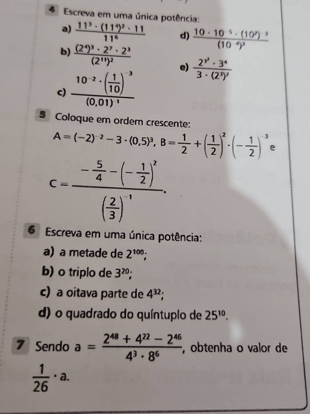 Escreva em uma única potência: 
a) frac 11^3· (11^4)^2· 1111^6
d) frac 10· 10^(-5)· (10^2)^3(10^(-4))^3
b) frac (2^4)^3· 2^7· 2^3(2^(11))^2
c) frac 10^(-2)· ( 1/10 )^-3(0,01)^-1
e) frac 2^(3^2)· 3^43· (2^3)^2
5 Coloque em ordem crescente:
A=(-2)^-2-3· (0,5)^3, B= 1/2 +( 1/2 )^2· (- 1/2 )^-3 e
c=frac - 5/4 -(- 1/2 )^2( 2/3 )^-1. 
6 Escreva em uma única potência: 
a) a metade de 2^(100); 
b) o triplo de 3^(20)
c) a oitava parte de 4^(32)
d) o quadrado do quíntuplo de 25^(10). 
7 Sendo a= (2^(48)+4^(22)-2^(46))/4^3· 8^6  ,obtenha o valor de
 1/26 · a.