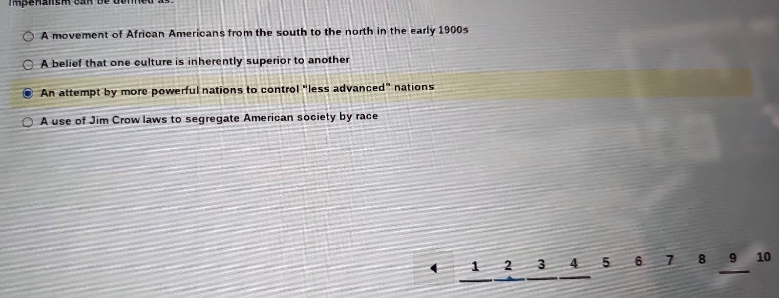 Im penalism can be de n
A movement of African Americans from the south to the north in the early 1900s
A belief that one culture is inherently superior to another
An attempt by more powerful nations to control “less advanced” nations
A use of Jim Crow laws to segregate American society by race
1 2 3 4 5 6 7 8 9 10