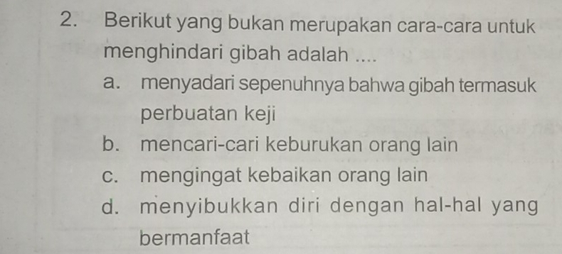 Berikut yang bukan merupakan cara-cara untuk
menghindari gibah adalah ....
a. menyadari sepenuhnya bahwa gibah termasuk
perbuatan keji
b. mencari-cari keburukan orang lain
c. mengingat kebaikan orang lain
d. menyibukkan diri dengan hal-hal yang
bermanfaat