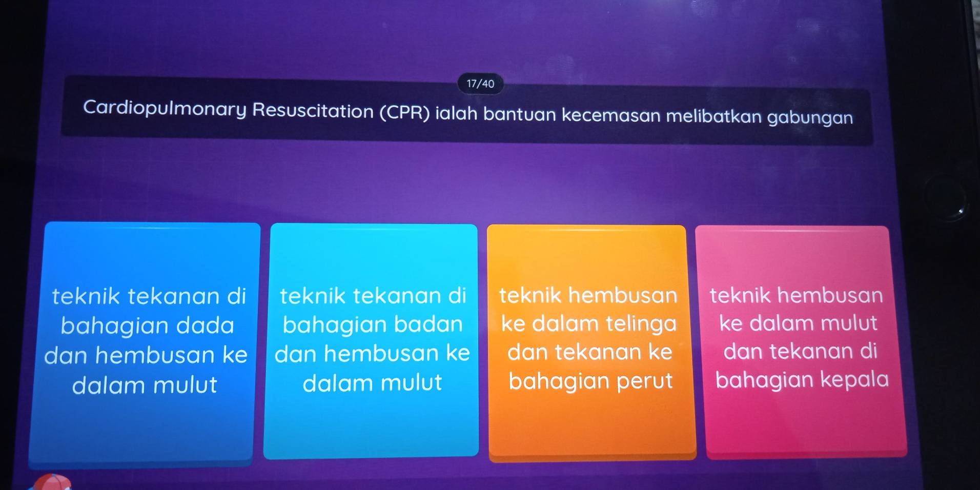 17/40 
Cardiopulmonary Resuscitation (CPR) ialah bantuan kecemasan melibatkan gabungan 
teknik tekanan di teknik tekanan di teknik hembusan teknik hembusan 
bahagian dada bahagian badan ke dalam telinga ke dalam mulut 
dan hembusan ke dan hembusan ke dan tekanan ke dan tekanan di 
dalam mulut dalam mulut bahagian perut bahagian kepala