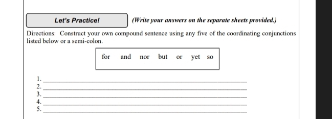 Let's Practice! (Write your answers on the separate sheets provided.) 
Directions: Construct your own compound sentence using any five of the coordinating conjunctions 
listed below or a semi-colon. 
for and nor but or yet so 
_ 
_ 
1._ 
2._ 
_ 
3. 
4. 
_ 
5._