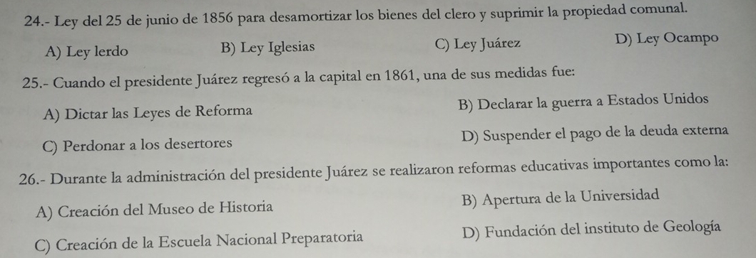 24.- Ley del 25 de junio de 1856 para desamortizar los bienes del clero y suprimir la propiedad comunal.
A) Ley lerdo B) Ley Iglesias C) Ley Juárez D) Ley Ocampo
25.- Cuando el presidente Juárez regresó a la capital en 1861, una de sus medidas fue:
A) Dictar las Leyes de Reforma B) Declarar la guerra a Estados Unidos
C) Perdonar a los desertores D) Suspender el pago de la deuda externa
26.- Durante la administración del presidente Juárez se realizaron reformas educativas importantes como la:
A) Creación del Museo de Historia B) Apertura de la Universidad
C) Creación de la Escuela Nacional Preparatoria D) Fundación del instituto de Geología