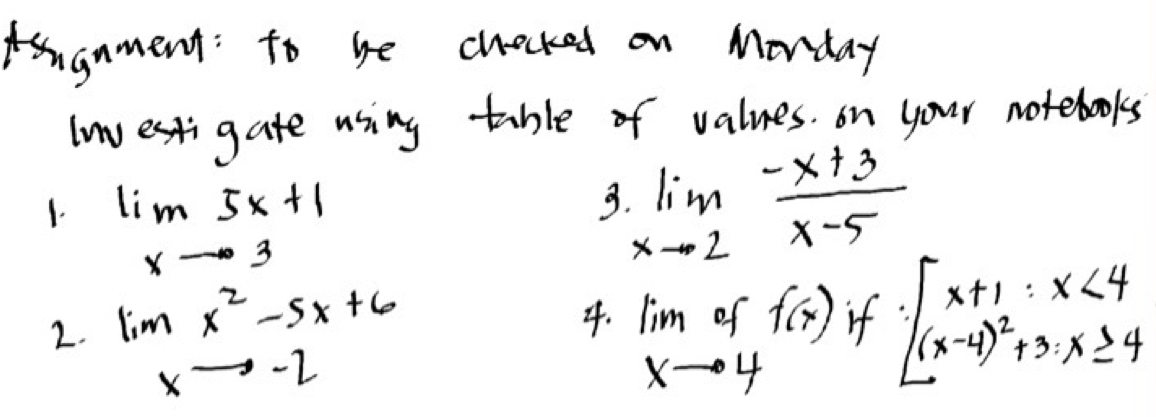 gnment: to be chocked on Monday 
lwestigate using table of values. on your notebooks 
1. lim _xto 35x+1
3. limlimits _xto 2 (-x+3)/x-5 
2. lim _xto -2x^2-5x+6 lim _xto 4off(x) if beginarrayl x+1:x<4 (x-4)^2+3:x≥ 4endarray.
4.