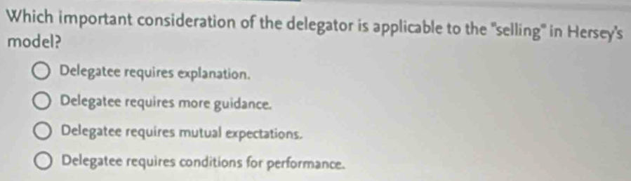 Which important consideration of the delegator is applicable to the "selling" in Hersey's
model?
Delegatee requires explanation.
Delegatee requires more guidance.
Delegatee requires mutual expectations.
Delegatee requires conditions for performance.