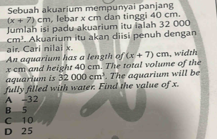 Sebuah akuarium mempunyai panjang
(x+7)cm , lebar x cm dan tinggi 40 cm.
Jumlah isi padu akuarium itu ialah 32 000
cm^3. Akuarium itu akan diisi penuh dengan
air. Cari nilai x.
An aquarium has a length of (x+7)cm , width
x cm and height 40 cm. The total volume of the
aquarium is 32000cm^3. The aquarium will be
fully filled with water. Find the value of x.
A - 32
B 5
C 10
D 25