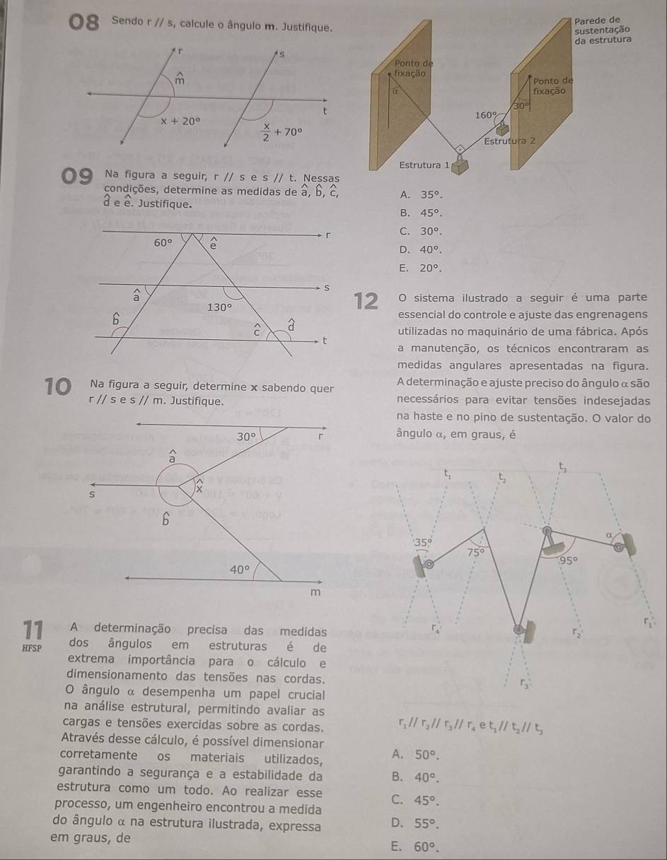 Sendo r//s , calcule o ângulo m. Justifique
09 Na figura a seguir, r//s e s//t.. Ness
condições, determine as medidas de à, b, A. 35°.
d e e. Justifique. B. 45°.
C. 30°.
D. 40°.
E. 20°.
12 O sistema ilustrado a seguir é uma parte
essencial do controle e ajuste das engrenagens
utilizadas no maquinário de uma fábrica. Após
a manutenção, os técnicos encontraram as
medidas angulares apresentadas na figura.
10 Na figura a seguir, determine x sabendo quer A determinação e ajuste preciso do ângulo α são
r//ses//m. Justifique. necessários para evitar tensões indesejadas
na haste e no pino de sustentação. O valor do
ângulo α, em graus, é
11 A determinação precisa das medidas
HFSP dos ângulos em estruturas é de
extrema importância para o cálculo e
dimensionamento das tensões nas cordas.
O ângulo α desempenha um papel crucial
na análise estrutural, permitindo avaliar as
cargas e tensões exercidas sobre as cordas.
r_1parallel r_2parallel r_3parallel r_4et_1parallel t_2parallel t_3
Através desse cálculo, é possível dimensionar
corretamente os materiais utilizados, A. 50°.
garantindo a segurança e a estabilidade da B. 40°.
estrutura como um todo. Ao realizar esse C. 45°.
processo, um engenheiro encontrou a medida
do ângulo α na estrutura ilustrada, expressa D. 55°.
em graus, de
E. 60°.