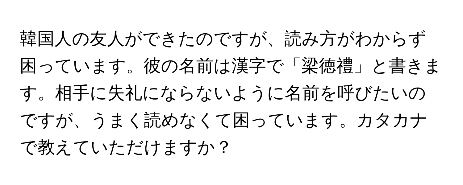 韓国人の友人ができたのですが、読み方がわからず困っています。彼の名前は漢字で「梁徳禮」と書きます。相手に失礼にならないように名前を呼びたいのですが、うまく読めなくて困っています。カタカナで教えていただけますか？