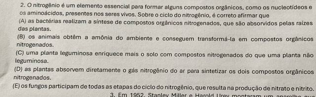 nitrogênio é um elemento essencial para formar alguns compostos orgânicos, como os nucleotídeos e
os aminoácidos, presentes nos seres vivos. Sobre o ciclo do nitrogênio, é correto afirmar que
(A) as bactérias realizam a síntese de compostos orgânicos nitrogenados, que são absorvidos pelas raízes
das plantas.
(B) os animais obtêm a amônia do ambiente e conseguem transformá-la em compostos orgânicos
nitrogenados.
(C) uma planta leguminosa enriquece mais o solo com compostos nitrogenados do que uma planta não
leguminosa.
(D) as plantas absorvem diretamente o gás nitrogênio do ar para sintetizar os dois compostos orgânicos
nitrogenados.
(E) os fungos participam de todas as etapas do ciclo do nitrogênio, que resulta na produção de nitrato e nitrito.
3 Em 1952 Staplev Miller e Harold Urev montaram um epars