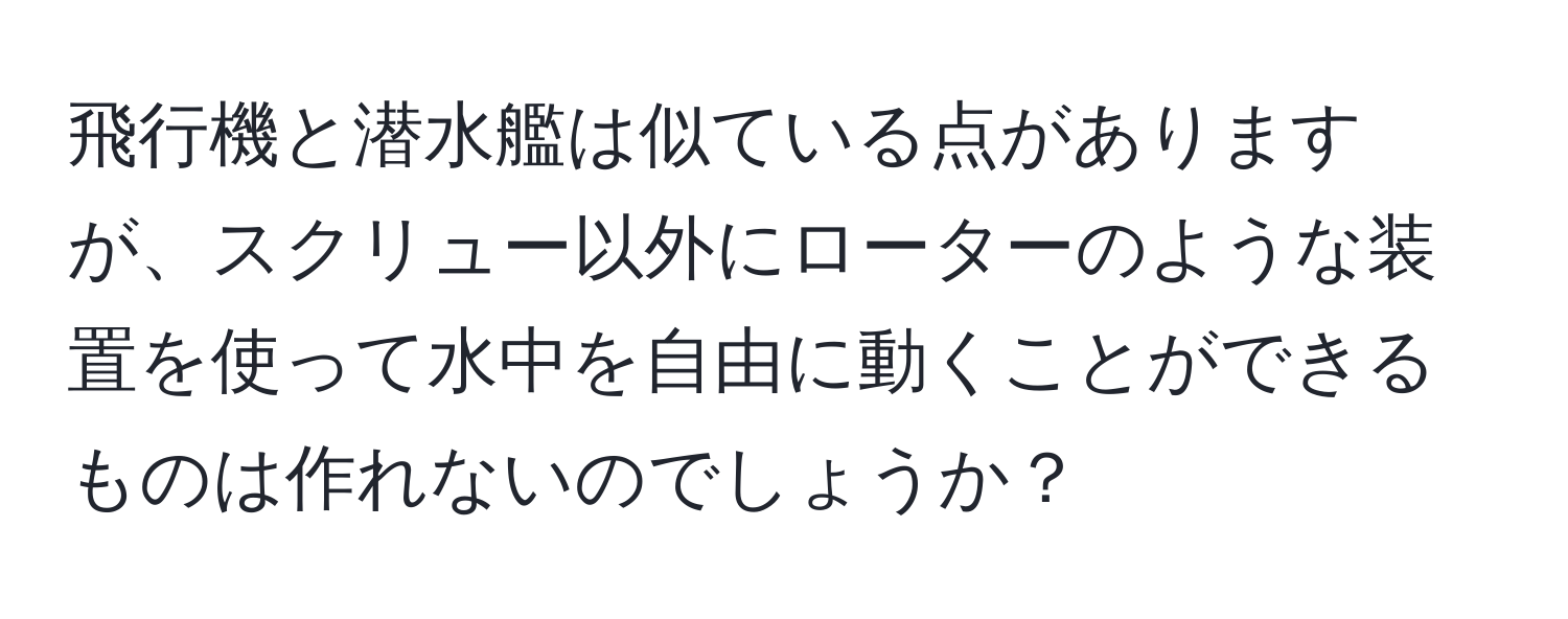 飛行機と潜水艦は似ている点がありますが、スクリュー以外にローターのような装置を使って水中を自由に動くことができるものは作れないのでしょうか？