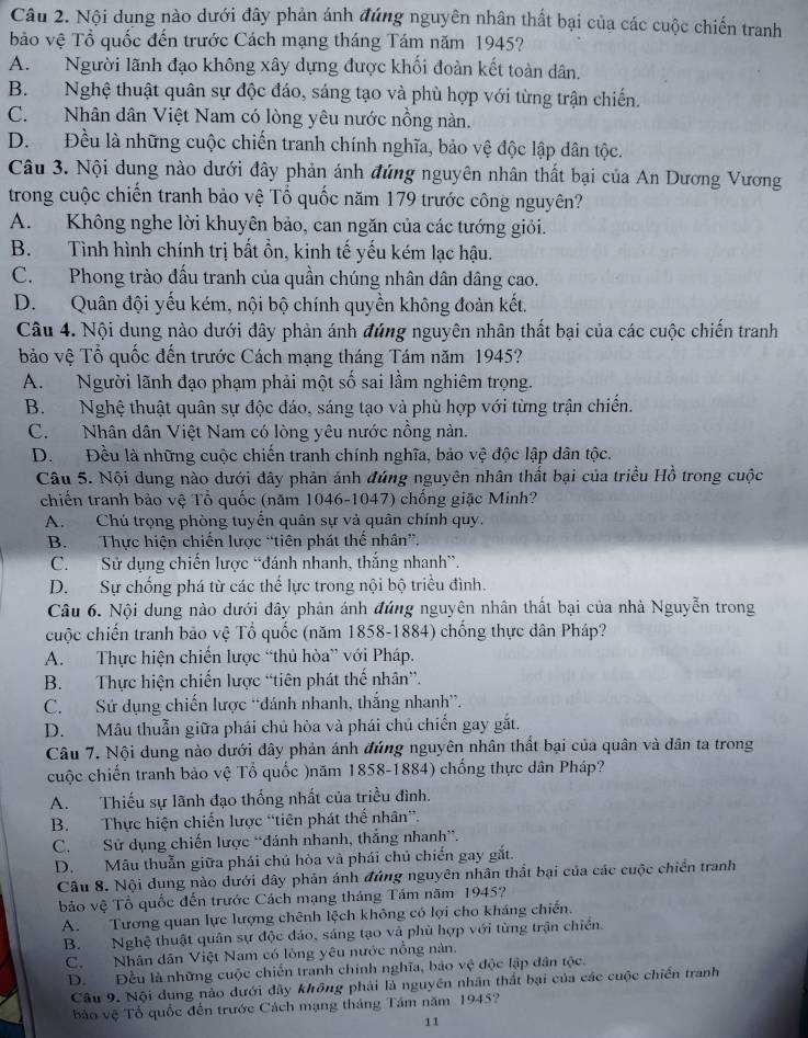 Nội dung nào dưới đây phản ánh đứng nguyên nhân thất bại của các cuộc chiến tranh
bảo vệ Tổ quốc đến trước Cách mạng tháng Tám năm 1945?
A. Người lãnh đạo không xây dựng được khối đoàn kết toàn dân.
B. Nghệ thuật quân sự độc đáo, sáng tạo và phù hợp với từng trận chiến.
C. Nhân dân Việt Nam có lòng yêu nước nồng nàn.
D. Đều là những cuộc chiến tranh chính nghĩa, bảo vệ độc lập dân tộc.
Câu 3. Nội dung nào dưới đây phản ánh đứng nguyên nhân thất bại của An Dương Vương
trong cuộc chiến tranh bảo vệ Tổ quốc năm 179 trước công nguyên?
A. Không nghe lời khuyên bảo, can ngăn của các tướng giỏi.
B. Tình hình chính trị bất ổn, kinh tế yếu kém lạc hậu.
C. Phong trào đấu tranh của quần chúng nhân dân dâng cao.
D. Quân đội yếu kém, nội bộ chính quyền không đoàn kết.
Câu 4. Nội dung nào dưới đây phản ánh đúng nguyên nhân thất bại của các cuộc chiến tranh
bảo vệ Tổ quốc đến trước Cách mạng tháng Tám năm 1945?
A. Người lãnh đạo phạm phải một số sai lầm nghiêm trọng.
B. Nghệ thuật quân sự độc đáo, sáng tạo và phù hợp với từng trận chiến.
C. Nhân dân Việt Nam có lòng yêu nước nồng nàn.
D. Đều là những cuộc chiến tranh chính nghĩa, bảo vệ độc lập dân tộc.
Câu 5. Nội dung nào dưới đây phản ánh đúng nguyên nhân thất bại của triều Hồ trong cuộc
chiến tranh bảo vệ Tổ quốc (năm 1046-1047) chống giặc Minh?
A. Chú trọng phòng tuyển quân sự và quân chính quy.
B. Thực hiện chiến lược “tiên phát thể nhân”.
C. Sử dụng chiến lược “đánh nhanh, thắng nhanh”.
D. Sự chống phá từ các thể lực trong nội bộ triều đình.
Câu 6. Nội dung nào dưới dây phản ánh đúng nguyên nhân thất bại của nhà Nguyễn trong
cuộc chiến tranh bão vệ Tổ quốc (năm 1858-1884) chống thực dân Pháp?
A. Thực hiện chiến lược “thủ hòa” với Pháp.
B. Thực hiện chiến lược “tiên phát thế nhân”.
C. Sứ dụng chiến lược “đánh nhanh, thắng nhanh”.
D. Mẫu thuẫn giữa phái chủ hòa và phái chủ chiến gay gắt.
Câu 7. Nội dung nào dưới đây phản ánh đúng nguyên nhân thất bại của quân và dân ta trong
cuộc chiến tranh bảo vệ Tổ quốc )năm 1858-1884) chống thực dân Pháp?
A.  Thiếu sự lãnh đạo thống nhất của triều đình.
B. Thực hiện chiến lược “tiên phát thế nhân”.
C. Sử dụng chiến lược “đánh nhanh, thắng nhanh”.
D. Mâu thuẫn giữa phái chủ hòa và phái chủ chiến gay gắt.
Câu 8. Nội dung nào đưới đây phản ánh đúng nguyên nhân thất bại của các cuộc chiến tranh
bảo vệ Tổ quốc đến trước Cách mạng tháng Tám năm 1945?
A. Tương quan lực lượng chênh lệch không có lợi cho kháng chiến.
B. Nghệ thuật quân sự độc đảo, sáng tạo và phù hợp với từng trận chiến.
C.Nhân dân Việt Nam có lòng yêu nước nổng nàn.
D. Đều là những cuộc chiến tranh chính nghĩa, bảo vệ độc lập dân tộc.
Câu 9. Nội dung nào dưới đây không phải là nguyên nhân thất bại của các cuộc chiến tranh
bào vệ Tổ quốc đến trước Cách mạng tháng Tâm năm 1945?
11