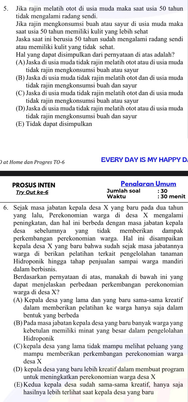 Jika rajin melatih otot di usia muda maka saat usia 50 tahun
tidak mengalami radang sendi.
Jika rajin mengkonsumsi buah atau sayur di usia muda maka
saat usia 50 tahun memiliki kulit yang lebih sehat
Jaska saat ini berusia 50 tahun sudah mengalami radang sendi
atau memiliki kulit yang tidak sehat.
Hal yang dapat disimpulkan dari pernyataan di atas adalah?
(A) Jaska di usia muda tidak rajin melatih otot atau di usia muda
tidak rajin mengkonsumsi buah atau sayur
(B) Jaska di usia muda tidak rajin melatih otot dan di usia muda
tidak rajin mengkonsumsi buah dan sayur
(C) Jaska di usia muda tidak rajin melatih otot dan di usia muda
tidak rajin mengkonsumsi buah atau sayur
(D) Jaska di usia muda tidak rajin melatih otot atau di usia muda
tidak rajin mengkonsumsi buah dan sayur
(E) Tidak dapat disimpulkan
O at Home dan Progres TO-6
EVERY DAY IS MY HAPPY D
PROSUS INTEN Penalaran Umum
Try Out ke-6 Jumlah soal : 30
Waktu : 30 menit
6. Sejak masa jabatan kepala desa X yang baru pada dua tahun
yang lalu, Perekonomian warga di desa X mengalami
peningkatan, dan hal ini berbeda dengan masa jabatan kepala
desa sebelumnya yang tidak memberikan dampak
perkembangan perekonomian warga. Hal ini disampaikan
kepala desa X yang baru bahwa sudah sejak masa jabatannya
warga di berikan pelatihan terkait pengelolahan tanaman
Hidroponik hingga tahap penjualan sampai warga mandiri
dalam berbisnis.
Berdasarkan pernyataan di atas, manakah di bawah ini yang
dapat menjelaskan perbedaan perkembangan perekonomian
warga di desa X?
(A) Kepala desa yang lama dan yang baru sama-sama kreatif
dalam memberikan pelatihan ke warga hanya saja dalam
bentuk yang berbeda
(B) Pada masa jabatan kepala desa yang baru banyak warga yang
kebetulan memiliki minat yang besar dalam pengelolahan
Hidroponik
(C)kepala desa yang lama tidak mampu melihat peluang yang
mampu memberikan perkembangan perekonomian warga
desa X
(D) kepala desa yang baru lebih kreatif dalam membuat program
untuk meningkatkan perekonomian warga desa X
(E)Kedua kepala desa sudah sama-sama kreatif, hanya saja
hasilnya lebih terlihat saat kepala desa yang baru