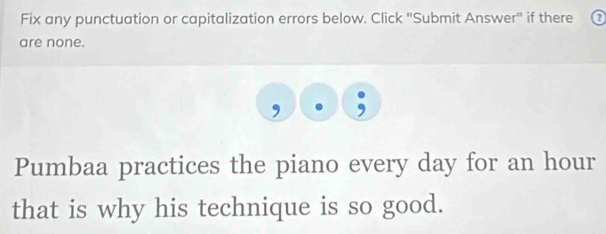 Fix any punctuation or capitalization errors below. Click ''Submit Answer'' if there a 
are none. 
Pumbaa practices the piano every day for an hour
that is why his technique is so good.