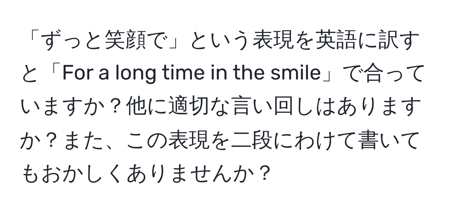 「ずっと笑顔で」という表現を英語に訳すと「For a long time in the smile」で合っていますか？他に適切な言い回しはありますか？また、この表現を二段にわけて書いてもおかしくありませんか？