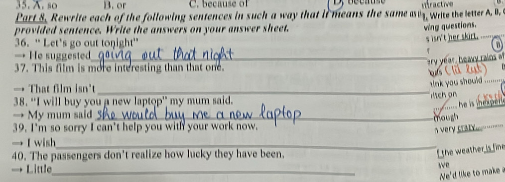 so B. or C. because of ittractive 
Part 8. Rewrite each of the following sentences in such a way that it means the same as . write the letter A, B. 
provided sentence. Write the answers on your answer sheet. 
ving questions. 
s isn't her skirt 
36. “Let’s go out tonight” D 
→ He suggested_ 
ary year, heavy rains af 
37. This film is more interesting than that one. 
→ That film isn't_ 
ink you should ........ . 
itch on 
_ 
38. “I will buy you a new laptop” my mum said. 
...... he is inexperis 
→ My mum said_ 
though 
39. I'm so sorry I can't help you with your work now. 
very craz .... 
→I wish_ 
40. The passengers don't realize how lucky they have been. 
f the weather is fine 
→ Little_ 
ave 
We'd like to make a