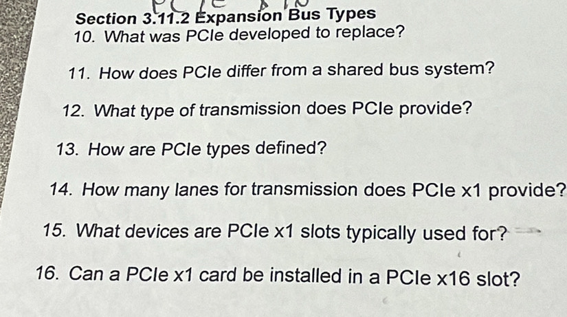 Expansion Bus Types 
10. What was PCIe developed to replace? 
11. How does PCle differ from a shared bus system? 
12. What type of transmission does PCIe provide? 
13. How are PCle types defined? 
14. How many lanes for transmission does PCle x1 provide? 
15. What devices are PCIe x1 slots typically used for? 
16. Can a PCIe x1 card be installed in a PCle x16 slot?