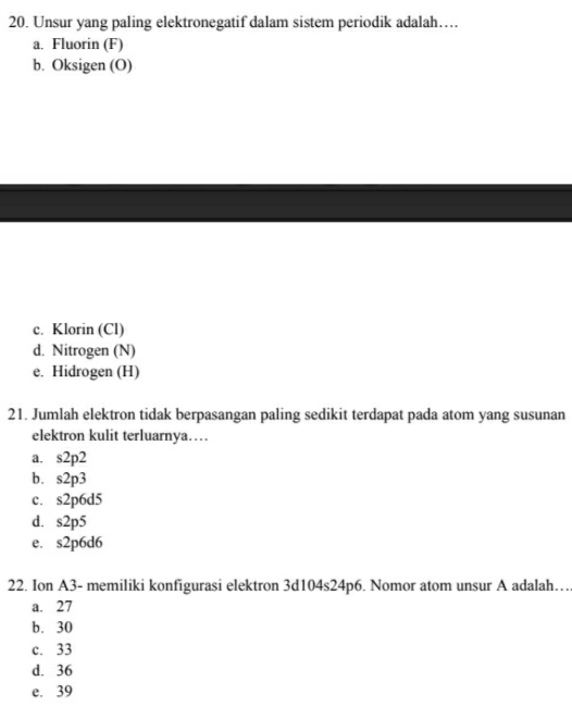 Unsur yang paling elektronegatif dalam sistem periodik adalah…
a. Fluorin (F)
b. Oksigen (O)
c. Klorin (Cl)
d. Nitrogen (N)
e. Hidrogen (H)
21. Jumlah elektron tidak berpasangan paling sedikit terdapat pada atom yang susunan
elektron kulit terluarnya…
a. s2p2
b. s2p3
c. s2p6d5
d. s2p5
e. s2p6d6
22. Ion A3- memiliki konfigurasi elektron 3d104s24p6. Nomor atom unsur A adalah…
a. 27
b. 30
c. 33
d. 36
e. 39