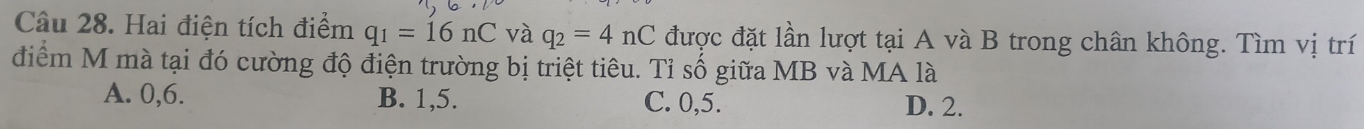 Hai điện tích điểm q_1=16nC và q_2=4nC được đặt lần lượt tại A và B trong chân không. Tìm vị trí
điểm M mà tại đó cường độ điện trường bị triệt tiêu. Tỉ số giữa MB và MA là
A. 0, 6. B. 1, 5.
C. 0, 5. D. 2.