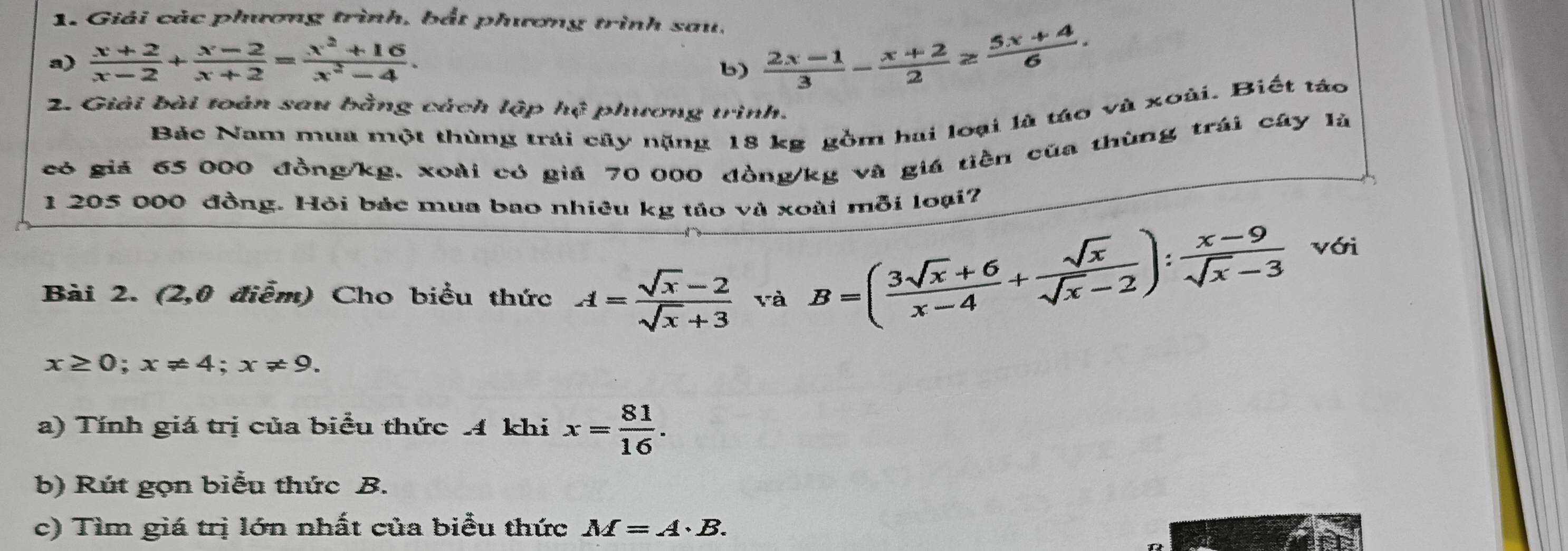 Giải các phương trình, bắt phương trình sau, 
a)  (x+2)/x-2 + (x-2)/x+2 = (x^2+16)/x^2-4 . 
b)  (2x-1)/3 - (x+2)/2 ≥  (5x+4)/6 . 
2. Giải bài toán sau bằng cách lập h_4 phương trinh. 
Bác Nam mua một thùng trái cây nặng 18 kg gồm hai loại là táo và xoài. Biết táo 
có giả 65 000 đồng /kg, xoài có giá 70 000 đồng /kg và giá tiền của thùng trái cây là
1 205 000 đồng. Hỏi bác mua bao nhiều kg tảo và xoài mỗi loại? 
Bài 2. (2,0 điễm) Cho biểu thức A= (sqrt(x)-2)/sqrt(x)+3  và
B=( (3sqrt(x)+6)/x-4 + sqrt(x)/sqrt(x)-2 ): (x-9)/sqrt(x)-3  với
x≥ 0; x!= 4; x!= 9. 
a) Tính giá trị của biểu thức 4 khi x= 81/16 . 
b) Rút gọn biểu thức B. 
c) Tìm giá trị lớn nhất của biểu thức M=A· B.