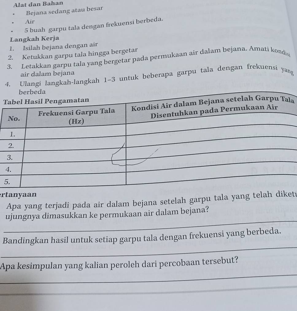 Alat dan Bahan 
Bejana sedang atau besar 
Air
5 buah garpu tala dengan frekuensi berbeda. 
Langkah Kerja 
1. Isilah bejana dengan air 
2. Ketukkan garpu tala hingga bergetar 
3. Letakkan garpu tala yang bergetar pada permukaan air dalam bejana. Amati kondisi 
air dalam bejana 
4. Ulangi langkah-langkah 1-3 untuk beberapa garpu tala dengan frekuensi yang 
T 
a 
5 
ertanyaan 
Apa yang terjadi pada air dalam bejana setelah garpu tala yang telah diket 
_ 
ujungnya dimasukkan ke permukaan air dalam bejana? 
_ 
Bandingkan hasil untuk setiap garpu tala dengan frekuensi yang berbeda. 
_ 
Apa kesimpulan yang kalian peroleh dari percobaan tersebut? 
_ 
_ 
__