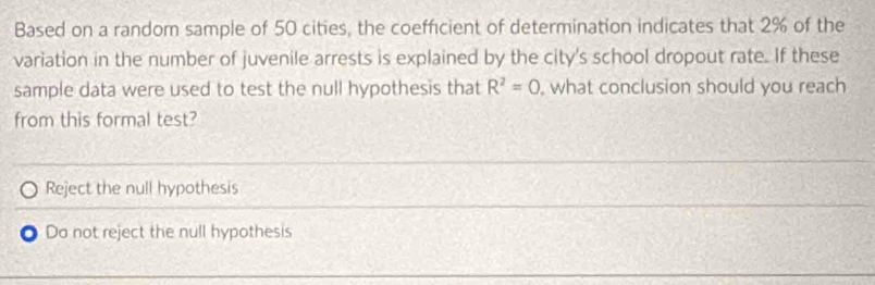 Based on a random sample of 50 cities, the coefficient of determination indicates that 2% of the
variation in the number of juvenile arrests is explained by the city's school dropout rate. If these
sample data were used to test the null hypothesis that R^2=0 , what conclusion should you reach
from this formal test?
Reject the null hypothesis
Do not reject the null hypothesis