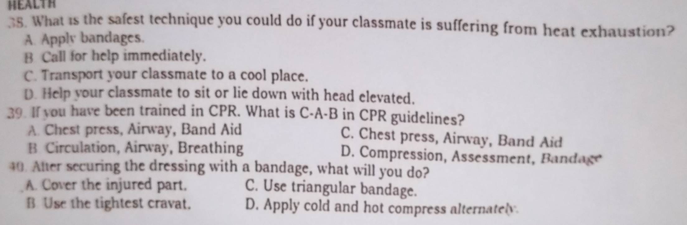 HEALTH
38. What is the safest technique you could do if your classmate is suffering from heat exhaustion?
A. Apply bandages.
B Call for help immediately.
C. Transport your classmate to a cool place.
D. Help your classmate to sit or lie down with head elevated.
39. If you have been trained in CPR. What is C-A-B in CPR guidelines?
A. Chest press, Airway, Band Aid
C. Chest press, Airway, Band Aid
B Circulation, Airway, Breathing D. Compression, Assessment, Bandage
40. After securing the dressing with a bandage, what will you do?
A. Cover the injured part. C. Use triangular bandage.
B Use the tightest cravat. D. Apply cold and hot compress alternately.