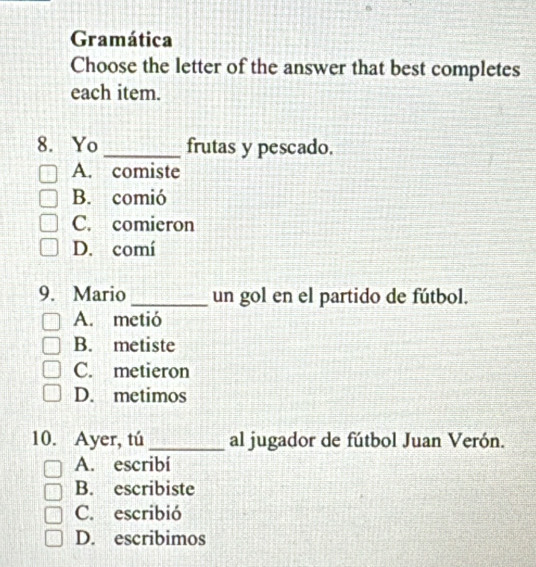 Gramática
Choose the letter of the answer that best completes
each item.
8. Yo _frutas y pescado.
A. comiste
B. comió
C. comieron
D. comí
9. Mario _un gol en el partido de fútbol.
A. metió
B. metiste
C. metieron
D. metimos
10. Ayer, tú _al jugador de fútbol Juan Verón.
A. escribí
B. escribiste
C. escribió
D. escribimos