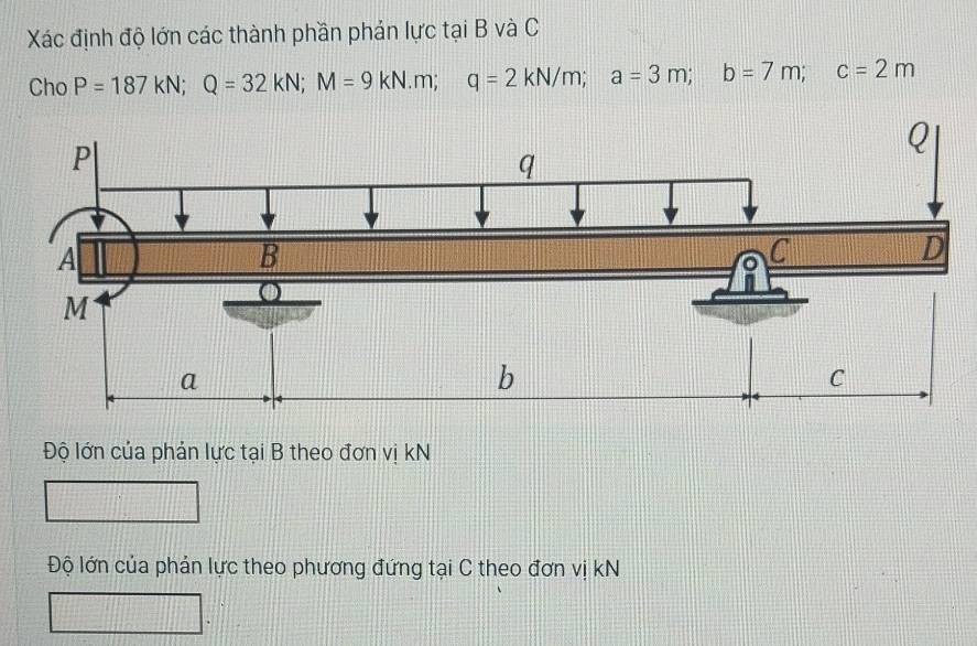 Xác định độ lớn các thành phần phản lực tại B và C 
Cho P=187kN; Q=32kN; M=9kN· m; q=2kN/m; a=3m; b=7m; c=2m
Độ lớn của phản lực tại B theo đơn vị kN
Độ lớn của phản lực theo phương đứng tại C theo đơn vị kN