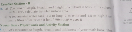 Creative Section - B 
9. a) The ratio of length, breadth and height of a cuboid is 5:3:2. If its volume 
is 240cm^3 , calculate its total surface area. 
b) A rectangular water tank is 3 m long, 2 m wide and 1.5 m high. He 
many litres of water can it hold? [Hint: 1m^2=1000IJ A isosc 
's your time - Project work and Activity Section only ons 
a) Let's measure the length, breadth and thickness of your math book. The