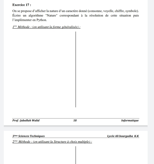 On se propose d’afficher la nature d’un caractère donné (consonne, voyelle, chiffre, symbole). 
Écrire un algorithme "Nature" correspondant à la résolution de cette situation puis 
l'implémenter en Python. 
fère Méthode : (en utilisant la forme généralisée) : 
Prof : Jaballah Walid 18 Informatique 
3º''' Sciences Techniques Lycée Ali bourguiba K.K 
2º'''' Méthode : (en utilisant la Structure à choix multiple) :