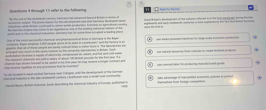 Apd
Questions 9 through 11 refer to the following. 11 Mark for Review
"By the end of the nineteenth century, Germany had advanced beyond Britain in terms of
economic output. The prime reason for this development was that Germany developed newer Great Britain's development of the industry referred to in the first paragraph during the late
industries, while Britain continued to stress textile production. Formerly an agricultural country, eighteenth and early nineteenth centuries is best explained by the fact that British factories
the German Empire has come to be regarded as one of the leading industrial nations of the were the first to
world and, in the chemical industries, Germany has for some time occupied a leading place.
One of the most successful chemical and pharmaceutical firms in Germany is the Bayer
A
company. Bayer employs 3,500 people alone at its plant in Leverkusen,* and the factory is so use steam-powered machines for large-scale economic production
gigantic that all of these people are barely noticed when a visitor tours it. The laboratories are
arranged very much in the same manner as the university laboratories in Britain. Each
workstation receives a supply of electricity, compressed air, steam, and hot and cold water. Bì use natural resources from colonies to create finished products ⑪
The research chemists are paid a salary of about 100 British pounds for the first year. If a
chemist has shown himself to be useful in his first year, he may receive a longer contract and
may receive royalties on any processes that he invented." C) use coerced labor for producing manufactured goods
*a city located in west-central Germany near Cologne; until the development of the German
chemical industry in the late nineteenth century, Leverkusen was a small rural community.
D take advantage of mercantilist economic policies to protect D
Harold Baron, British historian, book describing the chemical industry of Europe, published in themselves from foreign competition
1909