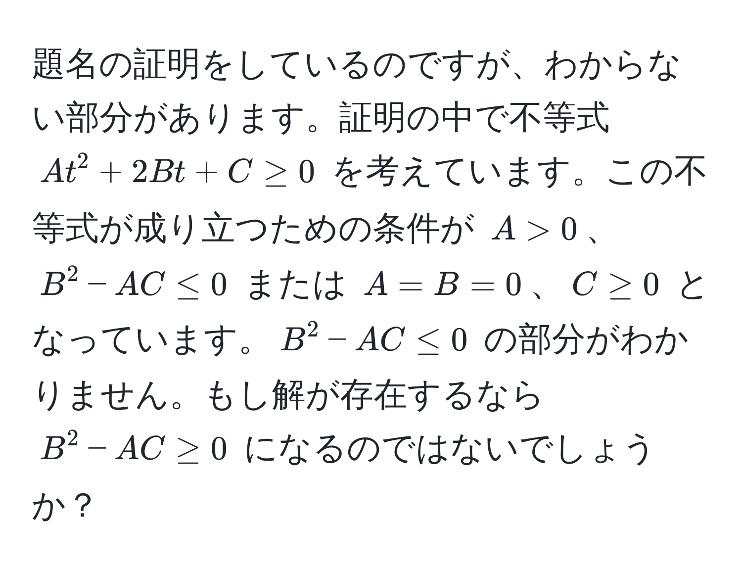 題名の証明をしているのですが、わからない部分があります。証明の中で不等式 $At^2 + 2Bt + C ≥ 0$ を考えています。この不等式が成り立つための条件が $A > 0$、$B^2 - AC ≤ 0$ または $A = B = 0$、$C ≥ 0$ となっています。$B^2 - AC ≤ 0$ の部分がわかりません。もし解が存在するなら $B^2 - AC ≥ 0$ になるのではないでしょうか？