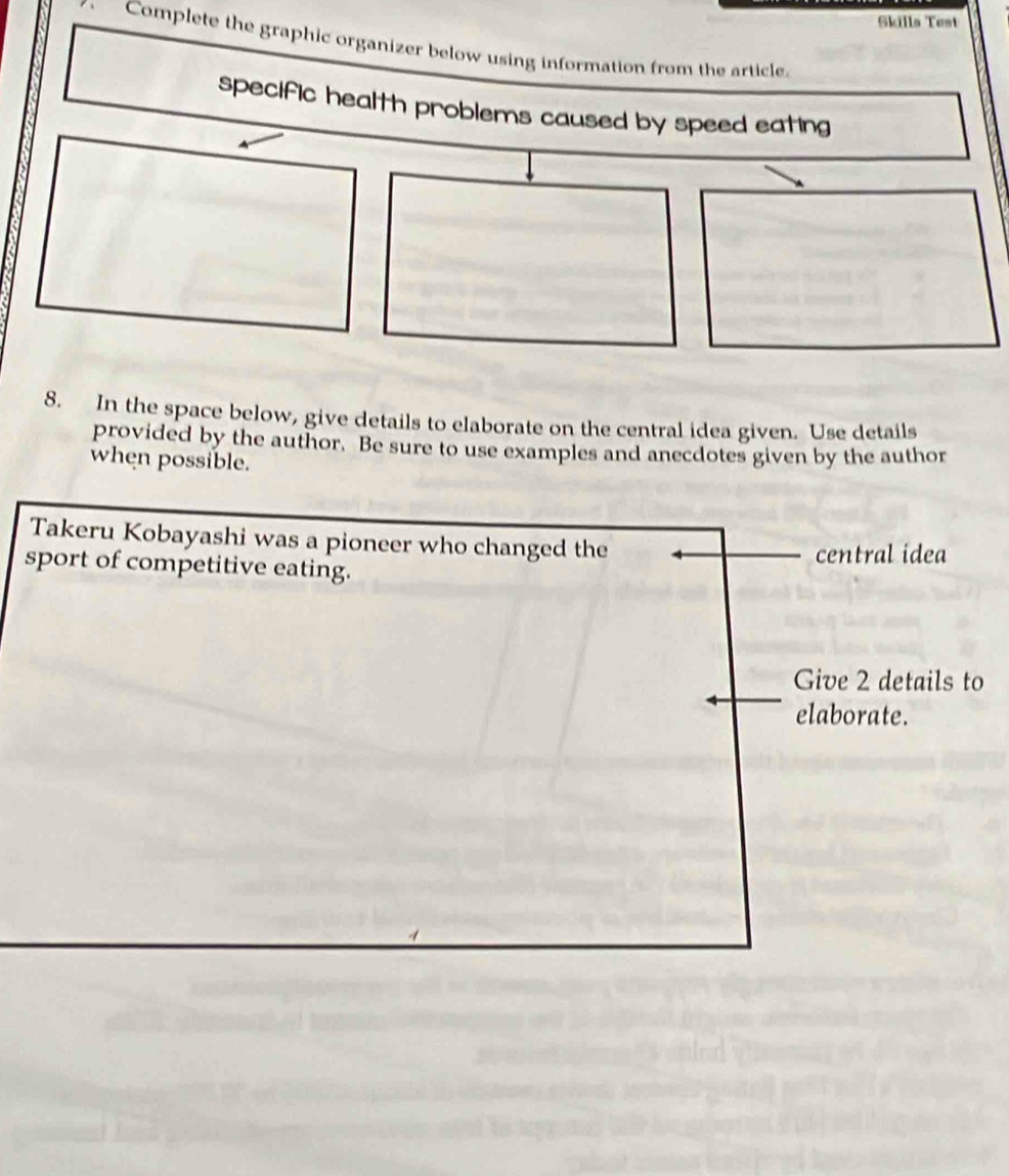 Skills Test 
Complete the graphic organizer below using information from the article. 
specific health problems caused by speed eating 
8. In the space below, give details to elaborate on the central idea given. Use details 
provided by the author. Be sure to use examples and anecdotes given by the author 
when possible. 
Takeru Kobayashi was a pioneer who changed the 
central idea 
sport of competitive eating. 
Give 2 details to 
elaborate.