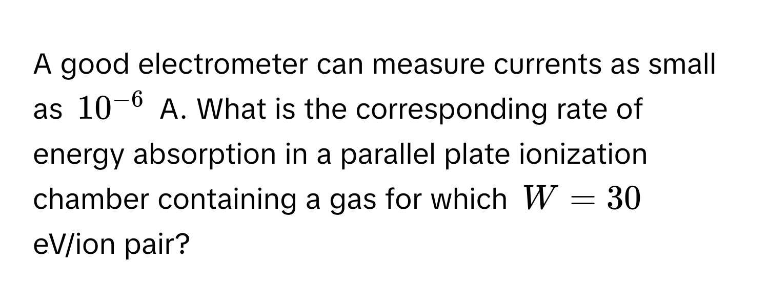 A good electrometer can measure currents as small as $10^(-6)$ A. What is the corresponding rate of energy absorption in a parallel plate ionization chamber containing a gas for which $W = 30$ eV/ion pair?