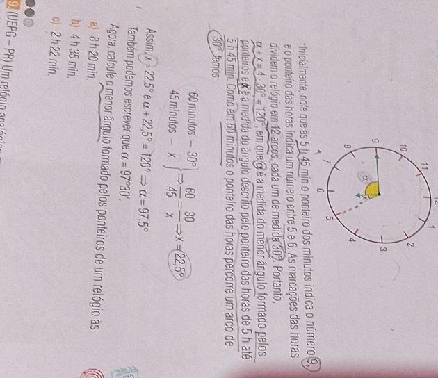 12 1
*Inicialmente, note que às 5 b 45 min o ponteiro dos minutos indica o número 9,
e o ponteiro das horas indica um número entre 5 e 6. As marcações das horas
dividem o relógio em 12 arcos, cada um de medida 30°. Portanto,
alpha +x=4· 30°=120° , em que o é a medida do menor ângulo formado pelos
ponteiros e é a medida do ângulo descrito pelo ponteiro das horas de 5 h até
5 h 45 min. Como em 60 minutos o ponteiro das horas percorre um arco de
30° temos:
60 minutos -30°
45 minutos - x  60/45 = 30/x  x=22,5°
Assim, x=22,5° e alpha +22,5°=120°Rightarrow alpha =97,5°
Também podemos escrever que alpha =97°30'. 
Agora, calcule o menor ângulo formado pelos ponteiros de um relógio às
a) 8 h 20 min.
b) 4 h 35 min.
c) 2 h 22 min.
9 (UEPG - PR) Um relógio apalógio