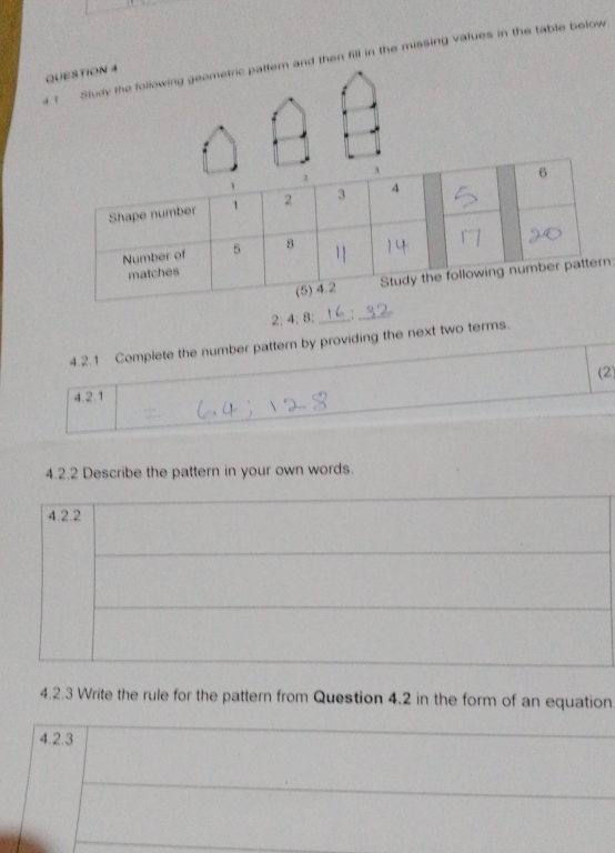 4 ? Study the following geometric pattern and then fill in the missing values in the table below 
QUESTION 4 
n
2; 4; 8; _:_ 
4.2.1 Complete the number pattern by providing the next two terms. 
(2) 
4.2.1 
4.2.2 Describe the pattern in your own words. 
4.2.2 
4.2.3 Write the rule for the pattern from Question 4.2 in the form of an equation 
4.2.3