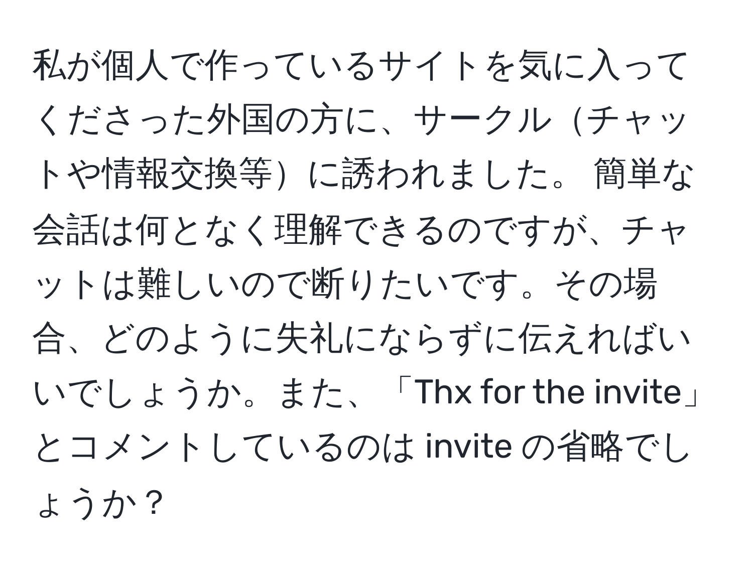 私が個人で作っているサイトを気に入ってくださった外国の方に、サークルチャットや情報交換等に誘われました。 簡単な会話は何となく理解できるのですが、チャットは難しいので断りたいです。その場合、どのように失礼にならずに伝えればいいでしょうか。また、「Thx for the invite」とコメントしているのは invite の省略でしょうか？