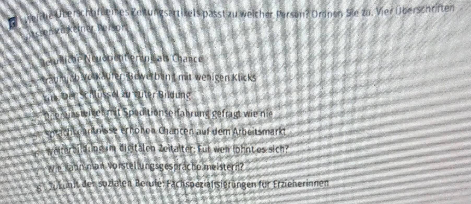 Welche Überschrift eines Zeitungsartikels passt zu welcher Person? Ordnen Sie zu. Vier Überschriften
passen zu keiner Person.
* Berufliche Neuorientierung als Chance
2 Traumjob Verkäufer: Bewerbung mit wenigen Klicks
3 Kita: Der Schlüssel zu güter Bildung
4 Quereinsteiger mit Speditionserfahrung gefragt wie nie
s Sprachkenntnisse erhöhen Chancen auf dem Arbeitsmarkt
6 Weiterbildung im digitalen Zeitalter: Für wen lohnt es sich?
# Wie kann man Vorstellungsgespräche meistern?
8. Zukunft der sozialen Berufe: Fachspezialisierungen für Erzieherinnen