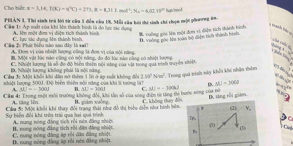 Cho biết: π =3,14;T(K)=t(^0C)+273;R=8,31J.mol^(-1);N_A=6,02.10^(23)hat/mol
PHÀN I. Thí sinh trả lời từ câu 1 đến câu 18. Mỗi câu hỏi thí sinh chỉ chọn một phương án,
Câu 1: Áp suất của khí lên thành bình là do lực tác dụng
1 tranh bảo và
A. lên một đơn vị diện tích thành bình
B. vuông góc lên một đơn vị diện tích thành bình.
C. lực tác dụng lên thành bình.
D. vuông góc lên toàn bộ diện tích thành bình.
của cuộc đã
Câu 2: Phát biểu nào sau đây là sai?
tháng 4-15)
A. Đơn vị của nhiệt lượng cũng là đơn vị của nội năng.
* Biển Độ
B. Một vật lúc nào cũng có nội năng, do đó lúc nào cũng có nhiệt lượng. onq I
C. Nhiệt lượng là số đo độ biến thiên nội năng của vật trong quá trình truyền nhiệt.
e
D. Nhiệt lượng không phải là nội năng.
975 đến m 45 đến một
Câu 3: Một khối khí dãn nở thêm 1 lít ở áp suất không đổi 2.10^5N/m^2. Trong quá trình này khối khí nhận thêm )
nhiệt lượng 500J. Độ biến thiên nội năng của khí lí tưởng là? △ U=300J
A. △ U=-300J B. △ U=300J C. △ U=-300kJ D.
ảo vệ T7 ên
Câu 4: Trong một môi trường không đổi, khi tần số của sóng điện từ tăng thì bước sóng của nó
ng gớp
A. tăng lên. B. giảm xuồng.
C. không thay đổi. D. tăng rồi giảm.
Câu 5: Một khối khí thay đồi trạng thái như đồ thị biểu diễn như hình bên. 
Sự biến đổi khí trên trải qua hai quá trình
A. nung nóng đăng tích rồi nén đăng nhiệt.
C
B. nung nóng đẳng tích rồi dãn đẳng nhiệt.  Cuộ
C. nung nóng đăng áp rồi dãn đẳng nhiệt.
D. nung nóng đẳng áp rồi nén đăng nhiệt.
x