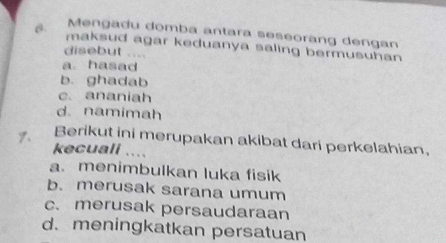 Mengadu domba antara seseoràng dengan
maksud agar keduanya saling bermusuhan 
disebut ....
a. hasad
b. ghadab
c. ananiah
d.namimah
1. Berikut ini merupakan akibat dari perkelahian,
kecuali ....
a.menimbulkan luka fisik
b. merusak sarana umum
c.merusak persaudaraan
d.meningkatkan persatuan