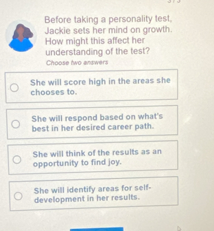 Before taking a personality test,
Jackie sets her mind on growth.
How might this affect her
understanding of the test?
Choose two answers
She will score high in the areas she
chooses to.
She will respond based on what's
best in her desired career path.
She will think of the results as an
opportunity to find joy.
She will identify areas for self-
development in her results.