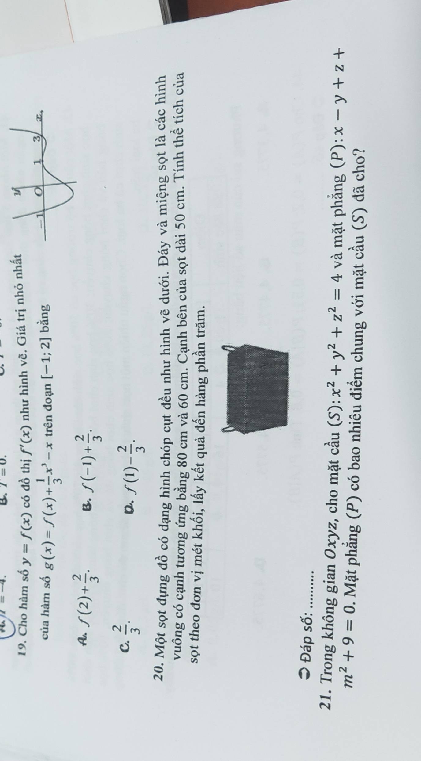 7=0. 
19. Cho hàm số y=f(x) có đồ thị f'(x) như hình vẽ. Giá trị nhỏ nhất
của hàm số g(x)=f(x)+ 1/3 x^3-x trên đoạn [-1;2] bàng
A. f(2)+ 2/3 .
B. f(-1)+ 2/3 .
C.  2/3 .
D. f(1)- 2/3 . 
20. Một sọt đựng đồ có dạng hình chóp cụt đều như hình vẽ dưới. Đáy và miệng sọt là các hình
vuông có cạnh tương ứng bằng 80 cm và 60 cm. Cạnh bên của sọt dài 50 cm. Tính thể tích của
sọt theo đơn vị mét khối, lấy kết quả đến hàng phần trăm.
* Đáp số: _..........
21. Trong không gian Oxyz, cho mặt cầu (S): x^2+y^2+z^2=4 và mặt phẳng (P): x-y+z+
m^2+9=0. Mặt phẳng (P) có bao nhiêu điểm chung với mặt cầu (S) đã cho?