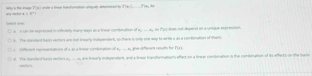 Why is the image T(x) under a linear transformation uniquely determined by T(e_1),..., T(e_nfor
any vector x∈ R°
Select one:
a. x can be expressed in infinitely many ways as a linear combination of e_1,..., e_n. 50T(x) does not depend on a unique expression.
b. The standard basis vectors are not linearly independent, so there is only one way to write x as a combination of them,
c. Different representations of x as a linear combination of e_1,..., e_n give different results for T(x).
d. The standard basis vectors e_j,..., e_n are linearly independent, and a linear transformation's effect on a linear combination is the combination of its effects on the basis
vectors.