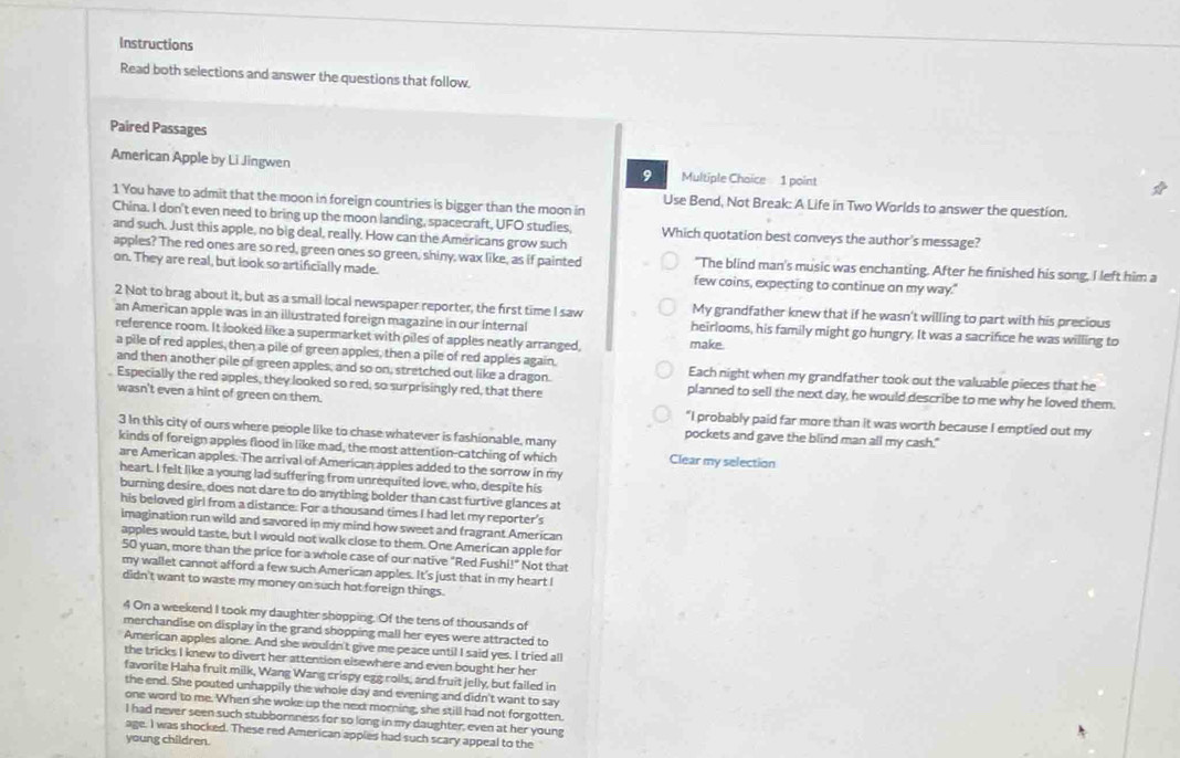 Instructions
Read both selections and answer the questions that follow.
Paired Passages
American Apple by Li Jingwen
9 Multiple Choice 1 point
1 You have to admit that the moon in foreign countries is bigger than the moon in
Use Bend, Not Break: A Life in Two Worlds to answer the question.
China. I don't even need to bring up the moon landing, spacecraft, UFO studies. Which quotation best conveys the author's message?
and such. Just this apple, no big deal, really. How can the Americans grow such
apples? The red ones are so red, green ones so green, shiny, wax like, as if painted "The blind man's music was enchanting. After he finished his song, I left him a
on. They are real, but look so artificially made. few coins, expecting to continue on my way."
2 Not to brag about it, but as a smail local newspaper reporter, the first time I saw My grandfather knew that if he wasn't willing to part with his precious
an American apple was in an illustrated foreign magazine in our internal heirlooms, his family might go hungry. It was a sacrifice he was willing to
reference room. It looked like a supermarket with piles of apples neatly arranged, make.
a pile of red apples, then a pile of green apples, then a pile of red apples again.
and then another pile of green apples, and so on, stretched out like a dragon. Each night when my grandfather took out the valuable pieces that he
Especially the red apples, they looked so red, so surprisingly red, that there planned to sell the next day, he would describe to me why he loved them.
wasn't even a hint of green on them. "I probably paid far more than it was worth because I emptied out my
3 In this city of ours where people like to chase whatever is fashionable, many pockets and gave the blind man all my cash."
kinds of foreign apples flood in like mad, the most attention-catching of which Clear my selection
are American apples. The arrival of American apples added to the sorrow in my
heart. I felt like a young lad suffering from unrequited love, who, despite his
burning desire, does not dare to do anything bolder than cast furtive glances at
his beloved girl from a distance. For a thousand times I had let my reporter's
imagination run wild and savored in my mind how sweet and fragrant American
apples would taste, but I would not walk close to them. One American apple for
50 yuan, more than the price for a whole case of our native "Red Fushi!" Not that
my wallet cannot afford a few such American apples. It's just that in my heart I
didn't want to waste my money on such hot foreign things.
4 On a weekend I took my daughter shopping. Of the tens of thousands of
merchandise on display in the grand shopping mall her eyes were attracted to
American apples alone. And she wouldn't give me peace until I said yes. I tried all
the tricks I knew to divert her attention elsewhere and even bought her her
favorite Haha fruit milk, Wang Wang crispy egg rolls, and fruit jelly, but failed in
the end. She pouted unhappily the whole day and evening and didn't want to say
one word to me. When she woke up the next morning, she still had not forgotten.
I had never seen such stubbornness for so long in my daughter, even at her young
age. I was shocked. These red American apples had such scary appeal to the
young children.