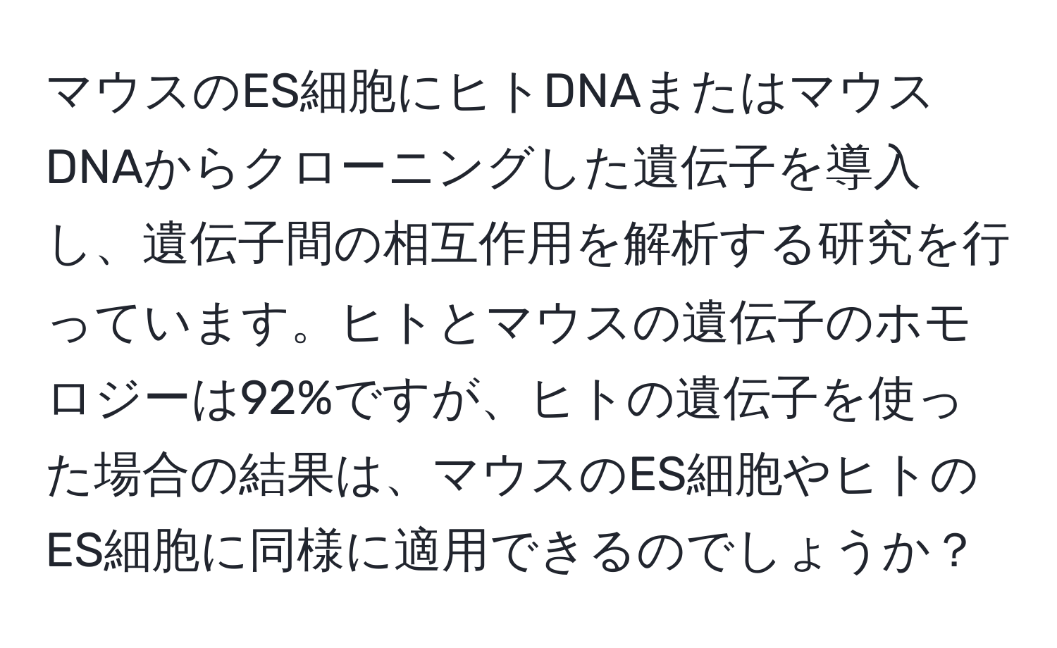 マウスのES細胞にヒトDNAまたはマウスDNAからクローニングした遺伝子を導入し、遺伝子間の相互作用を解析する研究を行っています。ヒトとマウスの遺伝子のホモロジーは92%ですが、ヒトの遺伝子を使った場合の結果は、マウスのES細胞やヒトのES細胞に同様に適用できるのでしょうか？